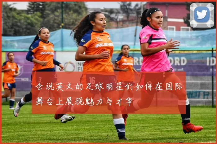 会说英文的足球明星们如何在国际舞台上展现魅力与才华