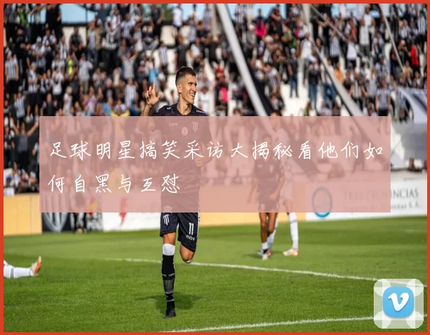 足球明星搞笑采访大揭秘看他们如何自黑与互怼