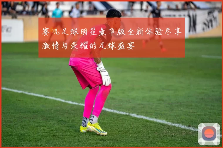 赛况足球明星豪华版全新体验尽享激情与荣耀的足球盛宴