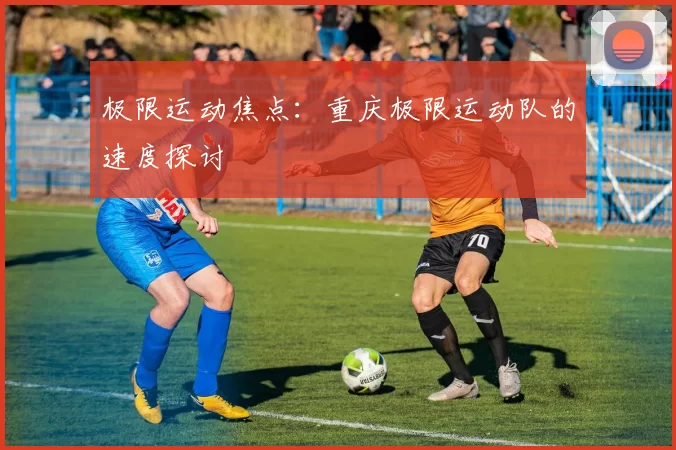 极限运动焦点：重庆极限运动队的速度探讨