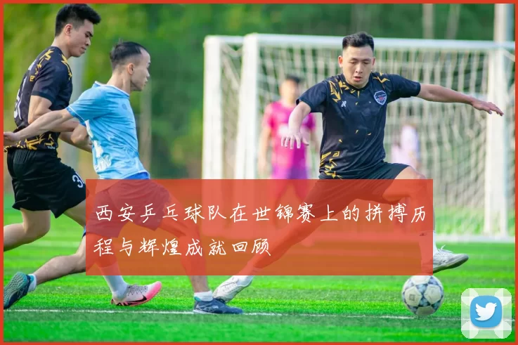 西安乒乓球队在世锦赛上的拼搏历程与辉煌成就回顾